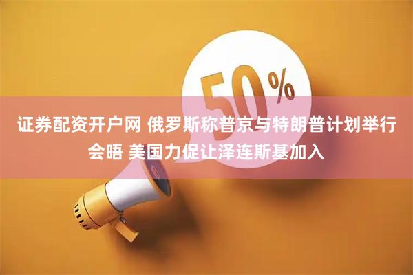 证券配资开户网 俄罗斯称普京与特朗普计划举行会晤 美国力促让泽连斯基加入