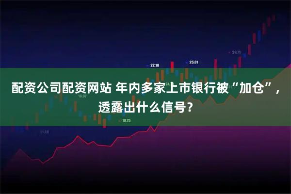 配资公司配资网站 年内多家上市银行被“加仓”，透露出什么信号？