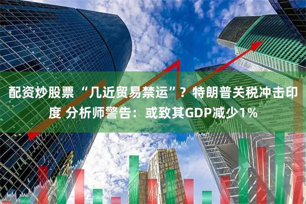 配资炒股票 “几近贸易禁运”？特朗普关税冲击印度 分析师警告：或致其GDP减少1%