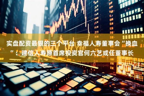 实盘配资最狠的三个平台 幸福人寿董事会“换血”：建信人寿原首席投资官何六艺或任董事长