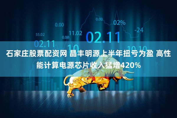 石家庄股票配资网 晶丰明源上半年扭亏为盈 高性能计算电源芯片收入猛增420%