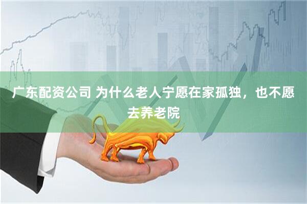 广东配资公司 为什么老人宁愿在家孤独，也不愿去养老院