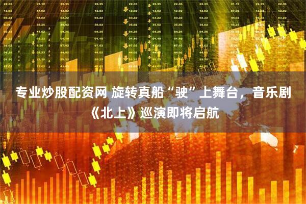 专业炒股配资网 旋转真船“驶”上舞台，音乐剧《北上》巡演即将启航