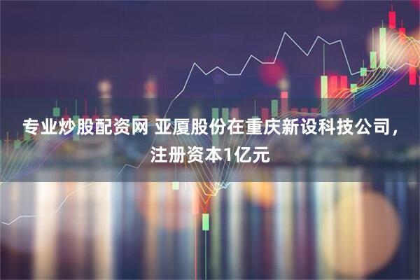 专业炒股配资网 亚厦股份在重庆新设科技公司，注册资本1亿元