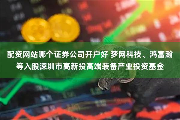 配资网站哪个证券公司开户好 梦网科技、鸿富瀚等入股深圳市高新投高端装备产业投资基金