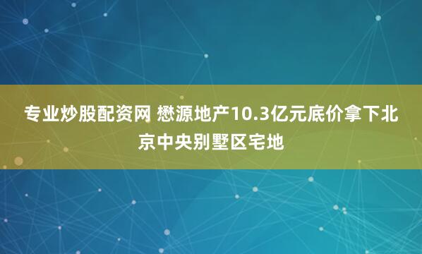 专业炒股配资网 懋源地产10.3亿元底价拿下北京中央别墅区宅地