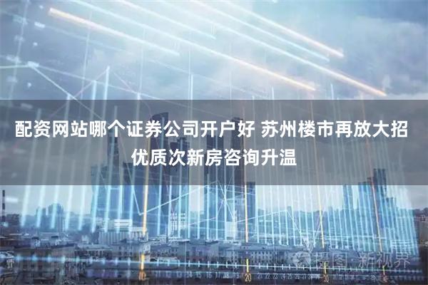 配资网站哪个证券公司开户好 苏州楼市再放大招 优质次新房咨询升温