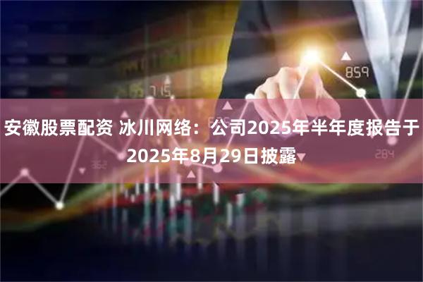 安徽股票配资 冰川网络：公司2025年半年度报告于2025年8月29日披露