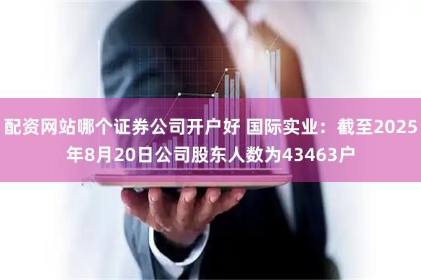 配资网站哪个证券公司开户好 国际实业：截至2025年8月20日公司股东人数为43463户