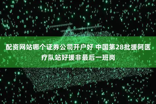 配资网站哪个证券公司开户好 中国第28批援阿医疗队站好援非最后一班岗