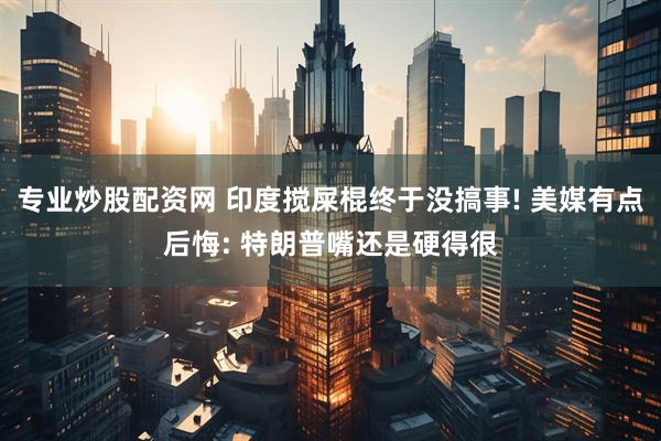 专业炒股配资网 印度搅屎棍终于没搞事! 美媒有点后悔: 特朗普嘴还是硬得很