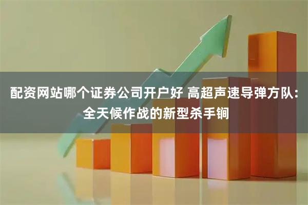 配资网站哪个证券公司开户好 高超声速导弹方队: 全天候作战的新型杀手锏