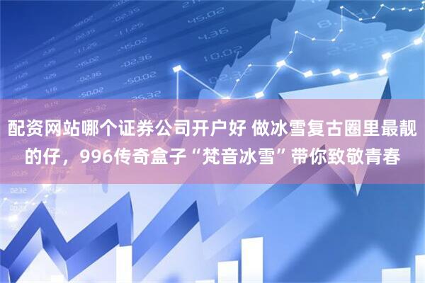 配资网站哪个证券公司开户好 做冰雪复古圈里最靓的仔，996传奇盒子“梵音冰雪”带你致敬青春