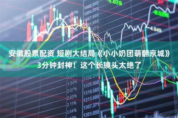安徽股票配资 短剧大结局《小小奶团萌翻京城》3分钟封神！这个长镜头太绝了