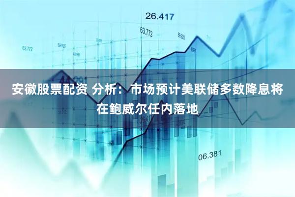 安徽股票配资 分析：市场预计美联储多数降息将在鲍威尔任内落地