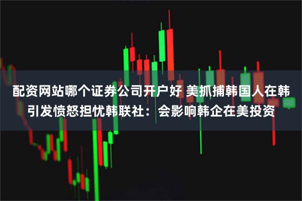 配资网站哪个证券公司开户好 美抓捕韩国人在韩引发愤怒担忧　韩联社：会影响韩企在美投资