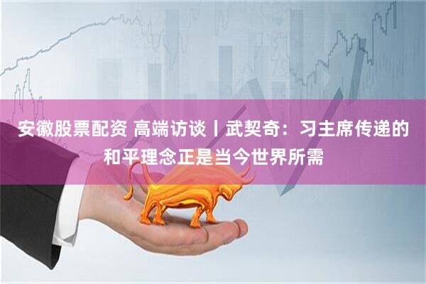 安徽股票配资 高端访谈丨武契奇：习主席传递的和平理念正是当今世界所需