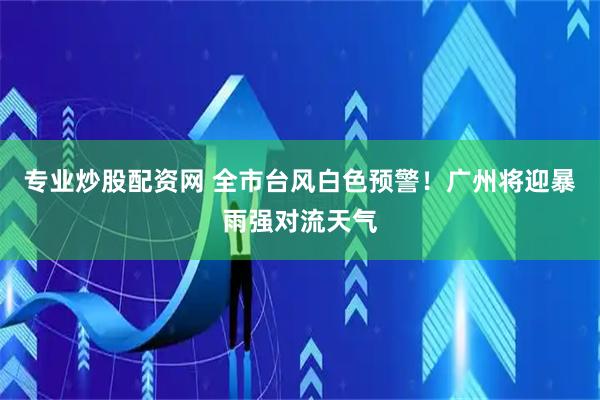 专业炒股配资网 全市台风白色预警！广州将迎暴雨强对流天气
