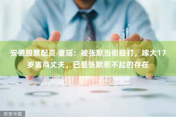 安徽股票配资 童瑶：被张默当街殴打，嫁大17岁富商丈夫，已是张默惹不起的存在