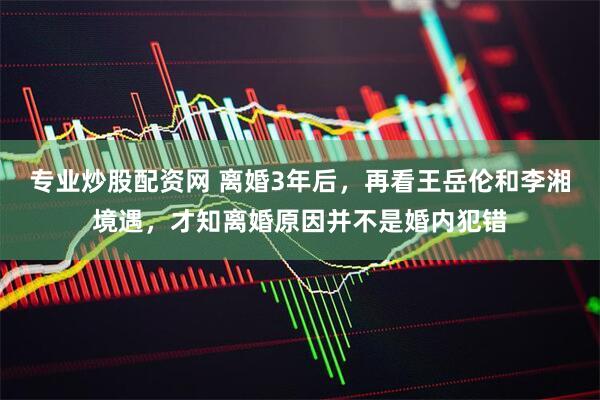 专业炒股配资网 离婚3年后，再看王岳伦和李湘境遇，才知离婚原因并不是婚内犯错