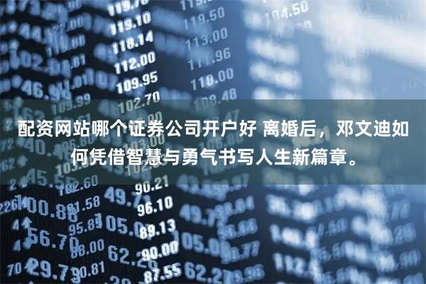 配资网站哪个证券公司开户好 离婚后，邓文迪如何凭借智慧与勇气书写人生新篇章。