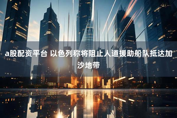 a股配资平台 以色列称将阻止人道援助船队抵达加沙地带