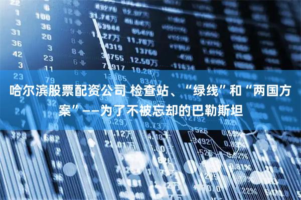 哈尔滨股票配资公司 检查站、“绿线”和“两国方案”——为了不被忘却的巴勒斯坦