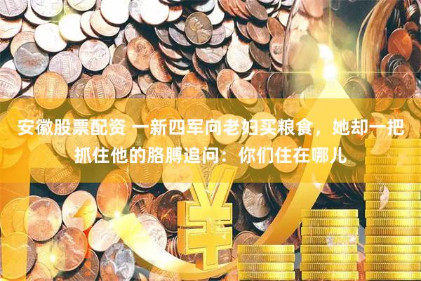 安徽股票配资 一新四军向老妇买粮食，她却一把抓住他的胳膊追问：你们住在哪儿
