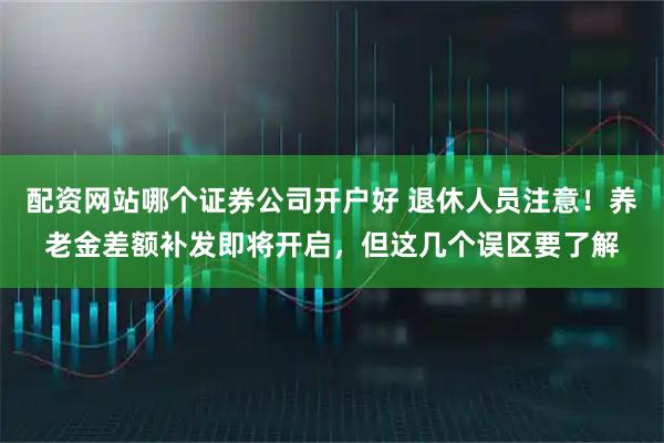 配资网站哪个证券公司开户好 退休人员注意！养老金差额补发即将开启，但这几个误区要了解
