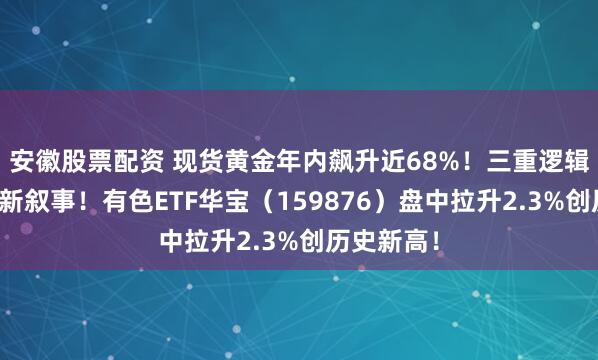 安徽股票配资 现货黄金年内飙升近68%！三重逻辑支撑黄金新叙事！有色ETF华宝（159876）盘中拉升2.3%创历史新高！