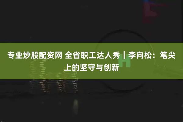 专业炒股配资网 全省职工达人秀｜李向松：笔尖上的坚守与创新
