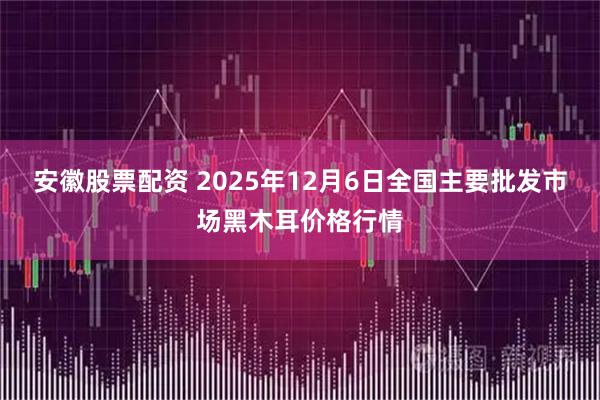 安徽股票配资 2025年12月6日全国主要批发市场黑木耳价格行情