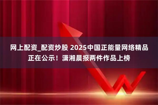 网上配资_配资炒股 2025中国正能量网络精品正在公示！潇湘晨报两件作品上榜