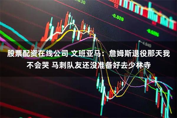 股票配资在线公司 文班亚马：詹姆斯退役那天我不会哭 马刺队友还没准备好去少林寺