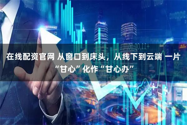在线配资官网 从窗口到床头，从线下到云端 一片“甘心”化作“甘心办”