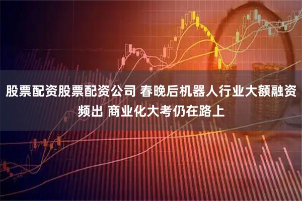 股票配资股票配资公司 春晚后机器人行业大额融资频出 商业化大考仍在路上