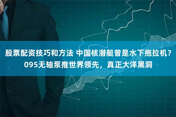 股票配资技巧和方法 中国核潜艇曾是水下拖拉机？095无轴泵推世界领先，真正大洋黑洞