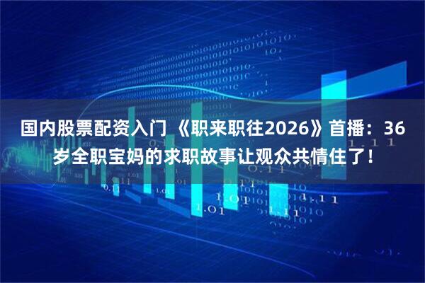 国内股票配资入门 《职来职往2026》首播：36岁全职宝妈的求职故事让观众共情住了！