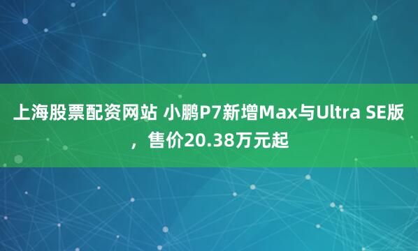 上海股票配资网站 小鹏P7新增Max与Ultra SE版，售价20.38万元起