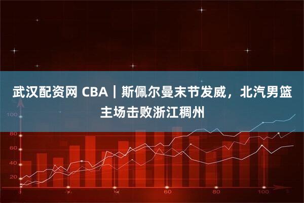 武汉配资网 CBA|斯佩尔曼末节发威,北汽男篮主场击败浙江稠州
