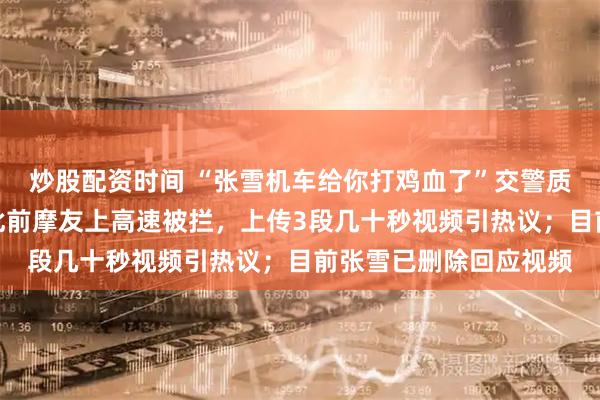 炒股配资时间 “张雪机车给你打鸡血了”交警质问摩友视频遭剪辑；此前摩友上高速被拦，上传3段几十秒视频引热议；目前张雪已删除回应视频