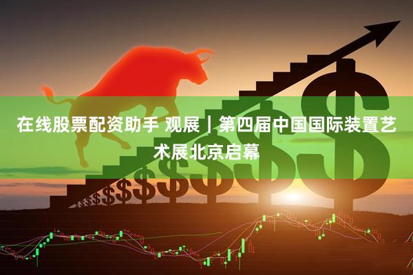 在线股票配资助手 观展｜第四届中国国际装置艺术展北京启幕
