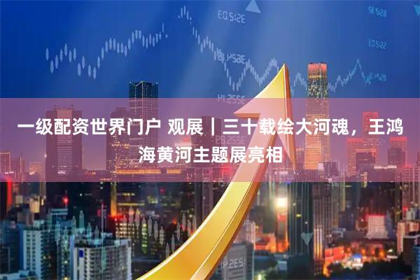 一级配资世界门户 观展｜三十载绘大河魂，王鸿海黄河主题展亮相