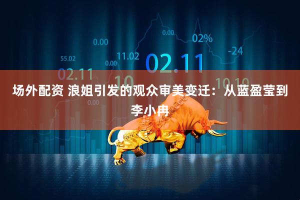 场外配资 浪姐引发的观众审美变迁：从蓝盈莹到李小冉