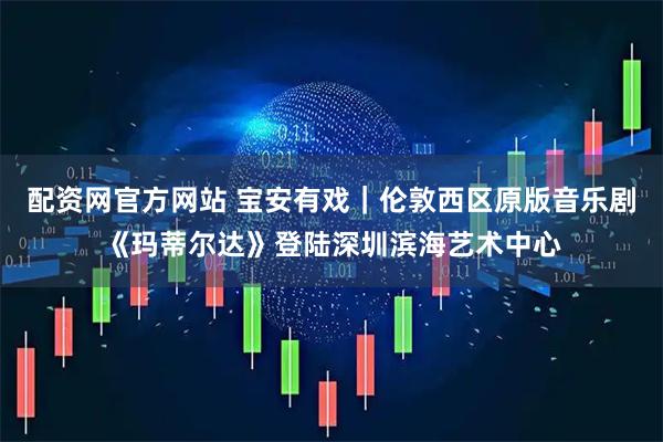 配资网官方网站 宝安有戏｜伦敦西区原版音乐剧《玛蒂尔达》登陆深圳滨海艺术中心
