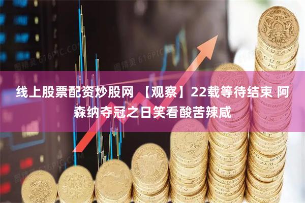 线上股票配资炒股网 【观察】22载等待结束 阿森纳夺冠之日笑看酸苦辣咸