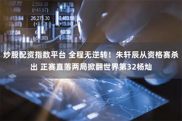 炒股配资指数平台 全程无逆转！朱轩辰从资格赛杀出 正赛直落两局掀翻世界第32杨灿