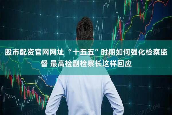 股市配资官网网址 “十五五”时期如何强化检察监督 最高检副检察长这样回应