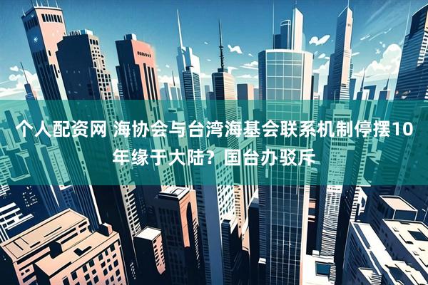 个人配资网 海协会与台湾海基会联系机制停摆10年缘于大陆？国台办驳斥