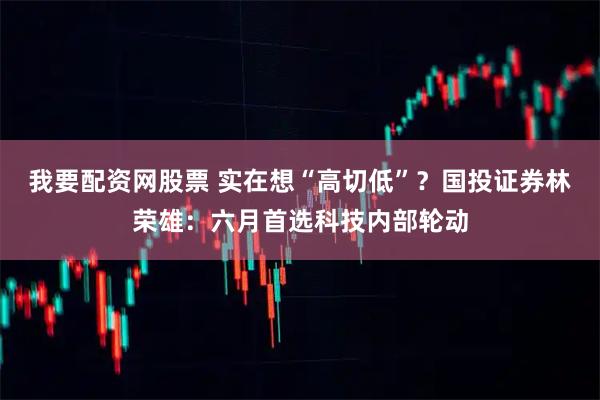 我要配资网股票 实在想“高切低”？国投证券林荣雄：六月首选科技内部轮动